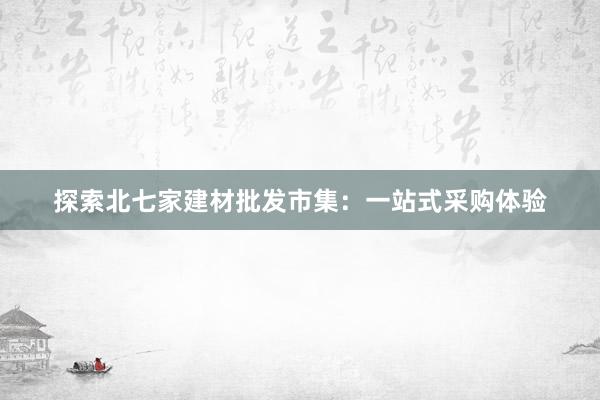 探索北七家建材批发市集：一站式采购体验